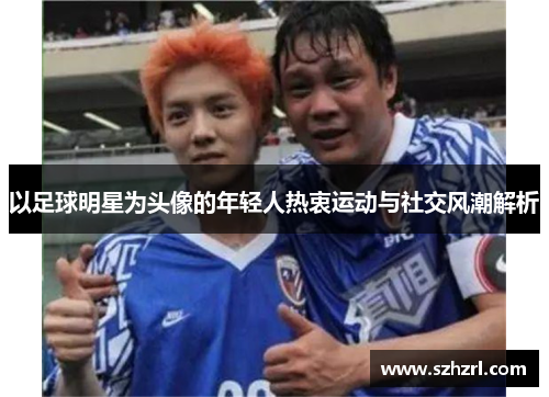 以足球明星为头像的年轻人热衷运动与社交风潮解析