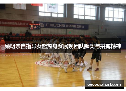 姚明亲自指导女篮热身赛展现团队默契与拼搏精神