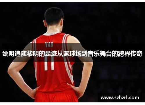 姚明追随黎明的足迹从篮球场到音乐舞台的跨界传奇