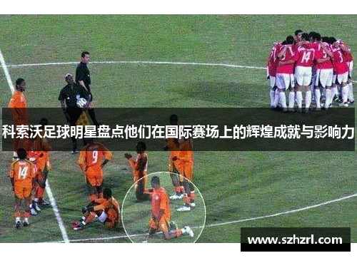 科索沃足球明星盘点他们在国际赛场上的辉煌成就与影响力