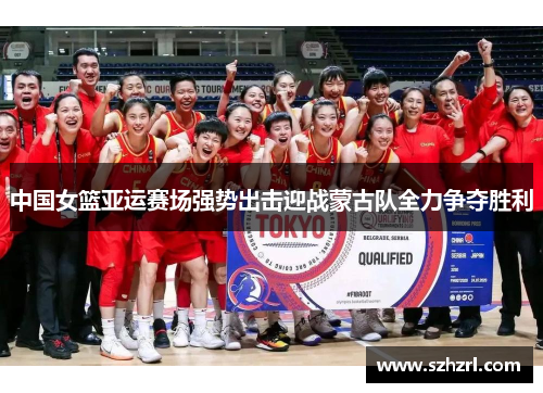 中国女篮亚运赛场强势出击迎战蒙古队全力争夺胜利